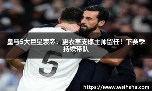 皇马5大巨星表态：更衣室支撑主帅留任！下赛季持续带队